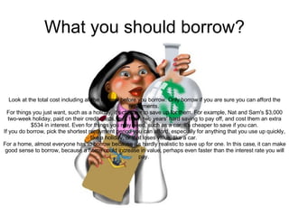 What you should borrow? Look at the total cost including all the interest before you borrow. Only borrow if you are sure you can afford the repayments.  For things you just want, such as a holiday, it's cheaper to save up for them. For example, Nat and Sam's $3,000 two-week holiday, paid on their credit cards, took them two years' hard saving to pay off, and cost them an extra $534 in interest. Even for things you may need, such as a car, it's cheaper to save if you can. If you do borrow, pick the shortest repayment period you can afford, especially for anything that you use up quickly, like a holiday, or that loses value, like a car.  For a home, almost everyone has to borrow because it's hardly realistic to save up for one. In this case, it can make good sense to borrow, because a home could increase in value, perhaps even faster than the interest rate you will pay.  