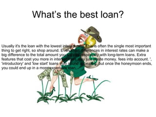 What’s the best loan? Usually it's the loan with the lowest interest rate. This is often the single most important thing to get right, so shop around. Even small differences in interest rates can make a big difference to the total amount you will pay, especially with long-term loans. Extra features that cost you more in interest rates may just waste money. fees into account. ', 'introductory' and 'low start' loans may sound appealing, but once the honeymoon ends, you could end up in a more expensive loan.  Look for the 'comparison rate' which takes 