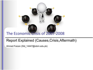 The Economic Crisis of 2007-2008
Report Explained (Causes,Crisis,Aftermath)
Ahmed Faizan (Std_14447@iobm.edu.pk)
 