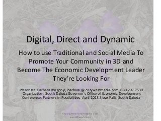 Digital, Direct and Dynamic
How to use Traditional and Social Media To
   Promote Your Community in 3D and
Become The Economic Development Leader
           They’re Looking For
Presenter: Barbara Rozgonyi, barbara @ corywestmedia.com, 630.207.7530
  Organization: South Dakota Governor’s Office of Economic Development
 Conference: Partners in Possibilities April 2013 Sioux Falls, South Dakota


                          Copyright Barbara Rozgonyi 2013
                                wiredPRworks.com
 