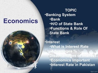 Economics
TOPIC
•Banking System
•Bank
•H/O of State Bank
•Functions & Role Of
State Bank
•Interest
•What is Interest Rate
•Advantages %
Disadvantages of Interest
•Economics Important
•Interest Rate in Pakistan
 