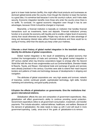Downloaded by Kris Martinez (kris231986@gmail.com)
goal is to lower trade barriers (tariffs), this might affect local products and businesses as
dominant global brands enter the country. Even though the intention to lower the barriers
is a good idea, it is somehow bad because it ruins the country’s culture, and it risks state
security. Economic integration benefits more those who enter the country since there is
no tariffs. To conclude, I’m against economic integration even though it has its own
advantages, because I think it should be changed or improved.
Meanwhile, a financial institution is basically an institution that handles financial
transactions such as investments, loans and deposits. Financial institutions' primary
function is to provide the economy with liquidity and to enable a higher level of economic
activity than would otherwise be possible. People may not be able to take advantage of
rising and decreasing interest rates without financial institutions and there would be no
saving of money, other than the stacks you keep under your mattress,
5.Narrate a short history of global market integration in the twentieth century.
Identify the attributes of global corporations.
Global market integration is the result of establishing of global economy that
involved the homogenization of trade and commerce. The global market integration in
20th century started when big America corporations began to emerge after the Second
World War with the rise of new conglomerates such as Continental Bank, Sheraton Hotels
& Resorts, Toyota, and Nissan. International trade and exchange of goods and services
were already practiced in this century. Countries were able to extend their reach beyond
borders and patterns of trade and technology because of developments in shipping and
navigation.
The attributes of global corporations are: very high assets and turnover, network
of branches, control, continued growth, sophisticated technology, right skills, forceful
marketing and advertising, and good quality products.
6.Explain the effects of globalization on governments. Give the institutions that
govern international relations.
Globalization affects the size and composition of government expenditures. Also,
globalization will affect government’s ability to continue providing social protection.
Government expenditure refers to all government consumption, investment, and transfer
payments. This include education, national defense, healthcare, and welfare. Because of
the demand of globalization, the state needs to keep up with it and will result in more
government spending. Lastly, since one of the goals of globalization is to remove
lOMoARcPSD|14695909
 
