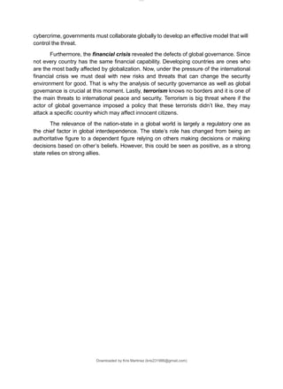 Downloaded by Kris Martinez (kris231986@gmail.com)
cybercrime, governments must collaborate globally to develop an effective model that will
control the threat.
Furthermore, the financial crisis revealed the defects of global governance. Since
not every country has the same financial capability. Developing countries are ones who
are the most badly affected by globalization. Now, under the pressure of the international
financial crisis we must deal with new risks and threats that can change the security
environment for good. That is why the analysis of security governance as well as global
governance is crucial at this moment. Lastly, terrorism knows no borders and it is one of
the main threats to international peace and security. Terrorism is big threat where if the
actor of global governance imposed a policy that these terrorists didn’t like, they may
attack a specific country which may affect innocent citizens.
The relevance of the nation-state in a global world is largely a regulatory one as
the chief factor in global interdependence. The state’s role has changed from being an
authoritative figure to a dependent figure relying on others making decisions or making
decisions based on other’s beliefs. However, this could be seen as positive, as a strong
state relies on strong allies.
lOMoARcPSD|14695909
 