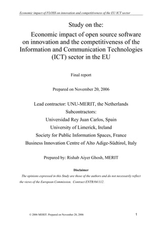 Economic impact of FLOSS on innovation and competitiveness of the EU ICT sector


                  Study on the:
    Economic impact of open source software
 on innovation and the competitiveness of the
Information and Communication Technologies
            (ICT) sector in the EU

                                       Final report


                         Prepared on November 20, 2006


          Lead contractor: UNU-MERIT, the Netherlands
                                   Subcontractors:
                   Universidad Rey Juan Carlos, Spain
                       University of Limerick, Ireland
            Society for Public Information Spaces, France
    Business Innovation Centre of Alto Adige-Südtirol, Italy

                  Prepared by: Rishab Aiyer Ghosh, MERIT

                                          Disclaimer
 The opinions expressed in this Study are those of the authors and do not necessarily reflect
the views of the European Commission. Contract ENTR/04/112.




                                                                                         1
       © 2006 MERIT. Prepared on November 20, 2006
