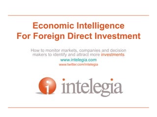 Economic Intelligence For Foreign Direct Investment How to monitor markets, companies and decision makers to identify and attract more  investments www.intelegia.com 