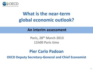 What is the near-term
       global economic outlook?
            An interim assessment
              Paris, 28th March 2013
                11h00 Paris time

             Pier Carlo Padoan
OECD Deputy Secretary-General and Chief Economist

                                                    1
 