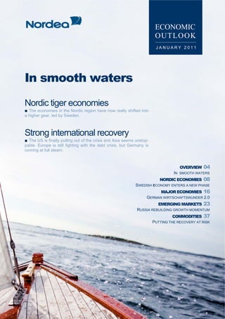 ■ Content


                                                                         ECONOMIC
                                                                         OUTLOOK
                                                                         JANUARY 2011




 In smooth waters
 Nordic tiger economies
 ■ The economies in the Nordic region have now really shifted into
 a higher gear, led by Sweden.



 Strong international recovery
 ■ The US is finally pulling out of the crisis and Asia seems unstop-
 pable. Europe is still fighting with the debt crisis, but Germany is
 running at full steam.



                                                                                     OVERVIEW     04
                                                                                  IN SMOOTH WATERS
                                                                           NORDIC ECONOMIES       08
                                                             SWEDISH ECONOMY ENTERS A NEW PHASE
                                                                            MAJOR ECONOMIES       16
                                                                    GERMAN WIRTSCHAFTSWUNDER 2.0
                                                                          EMERGING MARKETS        23
                                                              RUSSIA REBUILDING GROWTH MOMENTUM
                                                                                 COMMODITIES      37
                                                                        PUTTING THE RECOVERY AT RISK




2 ECONOMIC OUTLOOK │JANUARY 2011                                                     NORDEA MARKETS
 