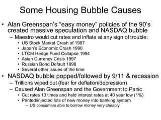 Some Housing Bubble Causes Alan Greenspan’s “easy money” policies of the 90’s created massive speculation and NASDAQ bubble Maestro would cut rates and inflate at any sign of trouble: US Stock Market Crash of 1987 Japan’s Economic Crash 1990 LTCM Hedge Fund Collapse 1994 Asian Currency Crisis 1997 Russian Bond Default 1998 Several other issues of the time NASDAQ bubble popped/followed by 9/11 & recession Trillions wiped out (fear for deflation/depression)  Caused Alan Greenspan and the Government to Panic  Cut rates 13 times and held interest rates at 40 year low (1%) Printed/injected lots of new money into banking system  US consumers able to borrow money very cheaply 
