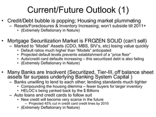 Current/Future Outlook (1) Credit/Debt bubble is popping; Housing market plummeting Resets/Foreclosures & Inventory Increasing; won’t subside till 2011+ (Extremely Deflationary in Nature) Mortgage Securitization Market is FROZEN SOLID (can’t sell) Marked to “Model” Assets (CDO, MBS, SIV’s, etc) losing value quickly Default ratios much higher than “Models” anticipated Projected default levels prevents establishment of a “price floor” Auto/credit card defaults increasing – this securitized debt is also failing (Extremely Deflationary in Nature) Many Banks are Insolvent (Securitized, Tier-III, off balance sheet assets far surpass underlying Banking System Capital ) Banks unwilling to lend to each other; lending standards much tighter  Compounding the housing dilemma – fewer buyers for larger inventory HELOC’s being yanked back by the $ Billions Auto loans and credit cards to follow suit New credit will become very scarce in the future Projected 45% cut in credit card credit lines by 2010  (Extremely Deflationary in Nature) 