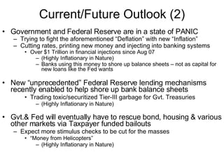 Current/Future Outlook (2) Government and Federal Reserve are in a state of PANIC  Trying to fight the aforementioned “Deflation” with new “Inflation” Cutting rates, printing new money and injecting into banking systems Over $1 Trillion in financial injections since Aug 07 (Highly Inflationary in Nature) Banks using this money to shore up balance sheets – not as capital for new loans like the Fed wants New “unprecedented” Federal Reserve lending mechanisms recently enabled to help shore up bank balance sheets Trading toxic/securitized Tier-III garbage for Gvt. Treasuries (Highly Inflationary in Nature) Gvt.& Fed will eventually have to rescue bond, housing & various other markets via Taxpayer funded bailouts Expect more stimulus checks to be cut for the masses “ Money from Helicopters” (Highly Inflationary in Nature) 