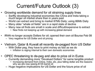 Current/Future Outlook (3) Growing worldwide demand for oil straining supply lines Swiftly developing industrial economies like China and India taking a much larger oil market share than in years past World can extract and bring to market 87Mb Daily; using 86Mb Daily Many older “whale oil fields” are in a rapid state of decline Many new oil finds are small in scale and difficult/expensive to extract New finds not keeping up with increasing global demand IRAN no longer accepts Dollars for oil; opened their own oil Bourse Feb 08 Very negative for US Dollar and oil pricing  Vietnam, Qatar & Kuwait all recently de-pegged from US Dollar With Dollar peg, they have to print money as fast as we do Inflation is raging internal to their own domestic economies OPEC threatening to de-peg and also to price oil in Euros Currently demanding more “Devalued Dollars” for same tangible product Increasing demand from China, India, etc, plus falling dollar are the reasons why we are now seeing $135 barrel oil Huge negative implications for   US Dollar and the future price of oil 