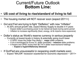 Current/Future Outlook  Bottom Line:   US cost of living to rise/standard of living to fall The housing market will NOT recover soon (expect 2011+) Gvt and Fed are trying to fight “Deflation” with new “Inflation” At 20% annual growth rate, expect Money Supply to double in 4 years  Expect dollar’s purchasing power to be halved (at least) during same period Inflation to increase significantly (food, energy, oil & imports more expensive) Dollar’s status as World’s reserve currency in serious jeopardy Currently at lowest levels in history & potentially going much lower If OPEC drops the Dollar Peg (likely) –  major  dollar problems If oil is exchanged for Euros vs. dollar (possible) –  massive  dollar problems If Asians and OPEC dump their $6 Tril in dollar reserves/bond holdings Expect a hyperinflationary blowout! If Gvt/Fed are unsuccessful in reopening credit markets soon   Expect “MAJOR” recession w/potential for economic depression ~ 2011+ 