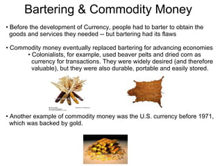 Before the development of Currency, people had to barter to obtain the  goods and services they needed -- but bartering had its flaws Commodity money eventually replaced bartering for advancing economies Colonialists, for example, used beaver pelts and dried corn as  currency for transactions. They were widely desired (and therefore  valuable), but they were also durable, portable and easily stored. Another example of commodity money was the U.S. currency before 1971,  which was backed by gold.  Bartering & Commodity Money 