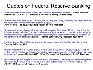 "Give me control of a nation's money and I care not who makes the laws."   Mayer Amschel Rothschild (1744 -1812) Godfather, Rothschild Banking Cartel Europe "Banks have done more injury to the religion, morality, tranquility, prosperity, and even wealth of the nation than they have done or ever will do good."  John Adams(1735-1826) Founding Father, 2nd US President   “ If the American people ever allow private banks to control the issue of their currency, first by inflation, then by deflation, (i.e., the "business cycle") the banks and corporations that will grow up around them will deprive the people of all property until their children wake-up homeless on the continent their fathers conquered.”   Thomas Jefferson, US President 1801-1809 I believe that banking institutions are more dangerous to our liberties than standing armies.  Thomas Jefferson,1816   "History records that the money changers have used every form of abuse, intrigue, deceit, and violent means possible to maintain their control over governments by controlling the money and its issuance."  James Madison (1751-1836), Father of the Constitution, 4th US President It is well enough that people of the nation do not understand our banking and monetary system, for if they did, I believe there would be a revolution before tomorrow morning."  Henry Ford (1863-1947) Founder of Ford Motor Company Quotes on Federal Reserve Banking 