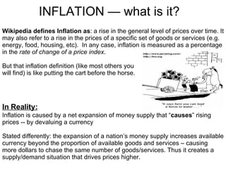 INFLATION — what is it? Wikipedia defines Inflation as : a rise in the general level of prices over time. It may also refer to a rise in the prices of a specific set of goods or services (e.g. energy, food, housing, etc).  In any case, inflation is measured as a percentage in the  rate of change of a price index . But that inflation definition (like most others you  will find) is like putting the cart before the horse.  Inflation is caused by a net expansion of money supply that “ causes ” rising prices -- by devaluing a currency  Stated differently: the expansion of a nation’s money supply increases available currency beyond the proportion of available goods and services – causing more dollars to chase the same number of goods/services. Thus it creates a supply/demand situation that drives prices higher. In Reality: 