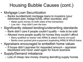 Housing Bubble Causes (cont.) Mortgage Loan Securitization  Banks bundled/sold mortgage loans to investors (your retirement plan, hedge funds, other countries, etc)  Made quick money on both sides of the transaction Low risk – they didn’t own the loan Significantly relaxed lending/underwriting standards Bank didn’t care if people couldn’t qualify – note to be sold  Allowed more people qualify for homes they couldn’t afford Many qualified on teaser rate ARMs & stated income (no-qual) Banks even pushed pick-a-payment (exploding ARM) & NINJA loans Appraisers encouraged to embellish home values If house didn’t appraise for requested amount – appraiser blacklisted and never used again for future business Supply/Demand imbalance  Lots of cheap new money chasing dwindling supply homes 