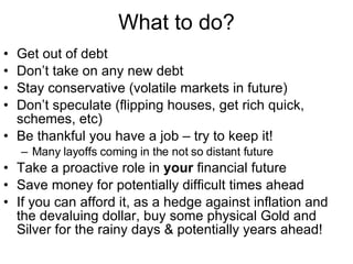 What to do? Get out of debt  Don’t take on any new debt Stay conservative (volatile markets in future) Don’t speculate (flipping houses, get rich quick, schemes, etc) Be thankful you have a job – try to keep it! Many layoffs coming in the not so distant future Take a proactive role in  your  financial future Save money for potentially difficult times ahead If you can afford it, as a hedge against inflation and the devaluing dollar, buy some physical Gold and Silver for the rainy days & potentially years ahead! 