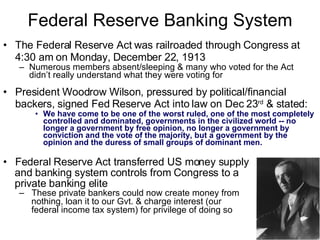 Federal Reserve Banking System The Federal Reserve Act was railroaded through Congress at 4:30 am on Monday, December 22, 1913   Numerous members absent/sleeping & many who voted for the Act didn’t really understand what they were voting for President Woodrow Wilson, p ressured by political/financial backers,  signed Fed Reserve Act into law on Dec 23 rd   & stated :   We have come to be one of the worst ruled, one of the most completely controlled and dominated, governments in the civilized world -- no longer a government by free opinion, no longer a government by conviction and the vote of the majority, but a government by the opinion and the duress of small groups of dominant men. Federal Reserve Act transferred US money supply and banking system controls from Congress to a  private banking elite These private bankers could now create money from nothing, loan it to our Gvt. & charge interest (our  federal income tax system) for privilege of doing so 