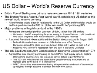 US Dollar – World’s Reserve Currency British Pound Sterling was primary reserve currency 18 th  & 19th centuries The Bretton Woods Accord, Post World-War II, established US dollar as the newest world reserve currency All currencies would trade in relationship to the US Dollar and the dollar would be tied to a gold standard at $35 oz. (dollar was said to be “good as gold”) Major problems with gold standard in the 1960’s  Foreigners demanded gold for payment of debt, rather than US dollars Understood the US was printing far more money, to finance Vietnam conflict and fund new social programs, than was available in US owned gold reserves A worried President Nixon abolished the Bretton Woods accord in August 1971 Dollar/Gold standard was removed – US Dollar became a Fiat Currency Currencies around the globe went into turmoil; dollar lost ½ value vs. gold in 1 yr Needed a new solution to reestablish faith and trust in the falling US Dollar  The US-Saudi Arabian Joint Commission on Economic Cooperation of 1974  Agreed that any country purchasing oil from OPEC had to pay in U.S. dollars  Oil importing countries now had to earn or borrow dollars to pay for their oil This 1974 act reestablished the dollar as the global monetary instrument and oil replaced gold as the basis for a strong dollar OPEC oil countries were soon overflowing with petrodollars and most of them ended up recycled through accounts in London and New York banks. 