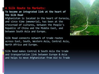 A Silk Route to Markets:
To become an integrated link at the heart of
the Silk Road
Afghanistan is located in the heart of Eurasia,
and since time immemorial, has been at the
crossroad of cultures, between the People's
Republic of China and the Middle East, and
between South Asia and Europe.
Silk Road connects network of trade routes
across East, South, Western Asia, Central Asia,
North Africa and Europe.
Silk Road makes Central & South Asia the trade
and transportation link between Europe & Asia
and helps to move Afghanistan from Aid to Trade
 