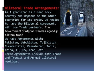 Bilateral Trade Arrangements:
As Afghanistan is a land lock
country and depends on the other
countries for its trade, we needed
to have the Bilateral Agreements
with our Trade partners. The
Government of Afghanistan has signed 31
bilateral trade
We have Agreements with:
Pakistan, Uzbekistan, Tajikistan,
Turkmenistan, Kazakhstan, India,
China, EU, US, Iran, etc.
These Agreements include both Trade
and Transit and Annual bilateral
meetings.
 