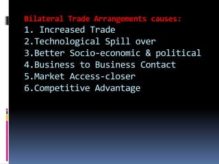 Bilateral Trade Arrangements causes:
1. Increased Trade
2.Technological Spill over
3.Better Socio-economic & political
4.Business to Business Contact
5.Market Access-closer
6.Competitive Advantage
 