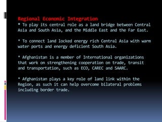 Regional Economic Integration
* To play its central role as a land bridge between Central
Asia and South Asia, and the Middle East and the Far East.
* To connect land locked energy rich Central Asia with warm
water ports and energy deficient South Asia.
* Afghanistan is a member of International organizations
that work on strengthening cooperation on trade, transit
and transportation, such as ECO, CAREC and SAARC.
* Afghanistan plays a key role of land link within the
Region, as such it can help overcome bilateral problems
including border trade.
 