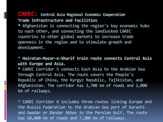 CAREC: Central Asia Regional Economic Cooperation
Trade Infrastructure and Facilities
* Afghanistan is connecting the region's key economic hubs
to each other, and connecting the landlocked CAREC
countries to other global markets to increase trade
openness in the region and to stimulate growth and
development.
* Hairatan-Mazar-e-Sharif train route connects Central Asia
with Europe and Asia.
* CAREC Corridor 5 connects East Asia to the Arabian Sea
through Central Asia. The route covers the People's
Republic of China, the Kyrgyz Republic, Tajikistan, and
Afghanistan. The corridor has 3,700 km of roads and 2,000
km of railways.
* CAREC Corridor 6 includes three routes linking Europe and
the Russia Federation to the Arabian Sea port of Karachi
and Gwadar or Bandar Abbas in the Persian Gulf. The route
has 10,600 km of roads and 7,200 km of railways.
 