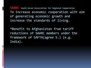 SAARC South Asian Association for Regional Cooperation
To increase economic cooperation with aim
of generating economic growth and
increase the standards of living.
*Benefit to Afghanistan from tariff
reductions of SAARC members under the
framework of SAFTA(agree S.) (e.g.
India).
 