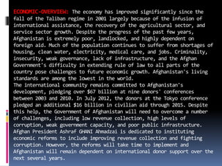 ECONOMIC-OVERVIEW: The economy has improved significantly since the
fall of the Taliban regime in 2001 largely because of the infusion of
international assistance, the recovery of the agricultural sector, and
service sector growth. Despite the progress of the past few years,
Afghanistan is extremely poor, landlocked, and highly dependent on
foreign aid. Much of the population continues to suffer from shortages of
housing, clean water, electricity, medical care, and jobs. Criminality,
insecurity, weak governance, lack of infrastructure, and the Afghan
Government's difficulty in extending rule of law to all parts of the
country pose challenges to future economic growth. Afghanistan's living
standards are among the lowest in the world.
The international community remains committed to Afghanistan's
development, pledging over $67 billion at nine donors' conferences
between 2003 and 2010. In July 2012, the donors at the Tokyo conference
pledged an additional $16 billion in civilian aid through 2015. Despite
this help, the Government of Afghanistan will need to overcome a number
of challenges, including low revenue collection, high levels of
corruption, weak government capacity, and poor public infrastructure.
Afghan President Ashraf GHANI Ahmadzai is dedicated to instituting
economic reforms to include improving revenue collection and fighting
corruption. However, the reforms will take time to implement and
Afghanistan will remain dependent on international donor support over the
next several years.
 