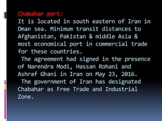 Chabahar port:
It is located in south eastern of Iran in
Oman sea. Minimum transit distances to
Afghanistan, Pakistan & middle Asia &
most economical port in commercial trade
for these countries.
The agreement had signed in the presence
of Narendra Modi, Hassan Rohani and
Ashraf Ghani in Iran on May 23, 2016.
The government of Iran has designated
Chabahar as Free Trade and Industrial
Zone.
 