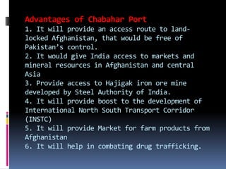 Advantages of Chabahar Port
1. It will provide an access route to land-
locked Afghanistan, that would be free of
Pakistan’s control.
2. It would give India access to markets and
mineral resources in Afghanistan and central
Asia
3. Provide access to Hajigak iron ore mine
developed by Steel Authority of India.
4. It will provide boost to the development of
International North South Transport Corridor
(INSTC)
5. It will provide Market for farm products from
Afghanistan
6. It will help in combating drug trafficking.
 