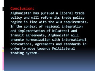 Conclusion:
Afghanistan has pursued a liberal trade
policy and will reform its trade policy
regime in line with the WTO requirements.
In the context of regional integration
and implementation of bilateral and
transit agreements, Afghanistan will
promote harmonization with international
conventions, agreements and standards in
order to move towards Multilateral
trading system.
 