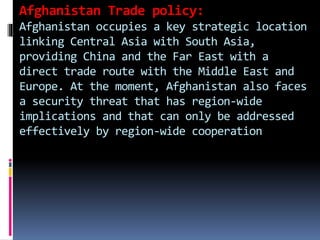 Afghanistan Trade policy:
Afghanistan occupies a key strategic location
linking Central Asia with South Asia,
providing China and the Far East with a
direct trade route with the Middle East and
Europe. At the moment, Afghanistan also faces
a security threat that has region-wide
implications and that can only be addressed
effectively by region-wide cooperation
 