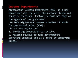 Customs Department:
Afghanistan Customs Department (ACD) is a key
department dealing with international trade and
transit, therefore, Customs reforms was high on
the agenda of the government.
In 2004 Afghanistan became a member of World
Customs organization (WCO).
it has two objectives
1. providing protection to society.
2. raising revenue to fund government’s
operating expenses and as a means of achieving
fiscal
 