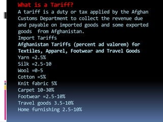 What is a Tariff?
A tariff is a duty or tax applied by the Afghan
Customs Department to collect the revenue due
and payable on imported goods and some exported
goods from Afghanistan.
Import Tariffs
Afghanistan Tariffs (percent ad valorem) for
Textiles, Apparel, Footwear and Travel Goods
Yarn =2.5%
Silk =2.5-10
Wool =0-5
Cotton =5%
Knit fabric 5%
Carpet 10-30%
Footwear =2.5-10%
Travel goods 3.5-10%
Home furnishing 2.5-10%
 