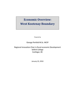  
 
 
 


            Economic Overview:  
                       
 
 
 
           West Kootenay Boundary 
 
 
        
 
 
 
 
                           Prepared by 
                                 
                                 
                   George Penfold M.Sc. MCIP 
                                  
    Regional Innovation Chair in Rural economic Development 
                         Selkirk College 
                          Castlegar, BC 
                                 
                                 
                                 
                                 
                        January 25, 2010 
 




                                 
 
 