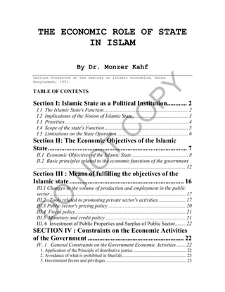 THE ECONOMIC ROLE OF STATE
IN ISLAM
By Dr. Monzer Kahf
Lecture Presented at the seminar on Islamic economics, Dakka
Bangladesh, 1991.
TABLE OF CONTENTS
Section I: Islamic State as a Political Institution............ 2
I.1 The Islamic State's Function.................................................................. 2
I.2 Implications of the Notion of Islamic State ........................................... 3
I.3 Priorities................................................................................................ 4
I.4 Scope of the state's Function ................................................................. 5
I.5 Limitations on the State Operation........................................................ 6
Section II: The Economic Objectives of the Islamic
State.................................................................................... 7
II.1 Economic Objectives of the Islamic State............................................ 8
II.2 Basic principles related to the economic functions of the government
.................................................................................................................... 12
Section III : Means of fulfilling the objectives of the
Islamic state..................................................................... 16
III.1 Changes in the volume of production and employment in the public
sector.......................................................................................................... 17
III.2 Tools related to promoting private sector's activities. .................... 17
III.3 Public sector's pricing policy ............................................................ 20
III.4 Fiscal policy...................................................................................... 21
III.5 Monetary and credit policy............................................................... 21
III. 6 Investment of Public Properties and Surplus of Public Sector........ 22
SECTION IV : Constraints on the Economic Activities
of the Government .......................................................... 22
IV. 1 General Constraints on the Government Economic Activities....... 22
1. Application of the Principle of distributive justice ................................................ 22
2. Avoidance of what is prohibited in Shari'ah .......................................................... 23
3. Government favors and privileges ......................................................................... 23
 