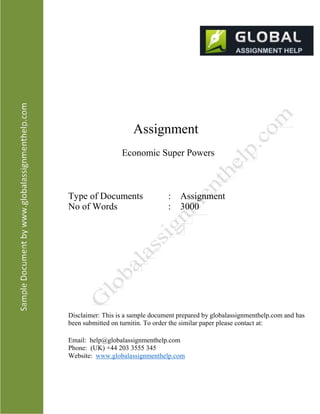 Assignment
Economic Super Powers
Type of Documents
No of Words
: Assignment
: 3000
Disclaimer: This is a sample document prepared by globalassignmenthelp.com and has
been submitted on turnitin. To order the similar paper please contact at:
Email: help@globalassignmenthelp.com
Phone: (UK) +44 203 3555 345
Website: www.globalassignmenthelp.com
 