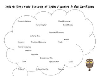Unit 9: Economic Systems of Latin America & the Caribbean
Economic Systems Mixed Economy
Human Capital Capital Goods
Command Economy
Exchange Rate
Market
Economy Traditional Economy Trade
Natural Resources
Embargo
Currency
Entrepreneurship
Tariff Specialization Quota
Embargo Entrepreneurship Scarcity
 