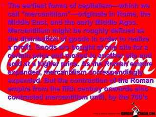 The earliest forms of capitalism—which we call "mercantilism"—originate in Rome, the Middle East, and the early Middle Ages. Mercantilism might be roughly defined as the distribution of goods in order to realize a profit. Goods are bought at one site for a certain price and moved to another site and sold at a higher price. As the Roman empire expanded, mercantilism correspondingly expanded. But the contraction of the Roman empire from the fifth century onwards also contracted mercantilism until, by the 700's 