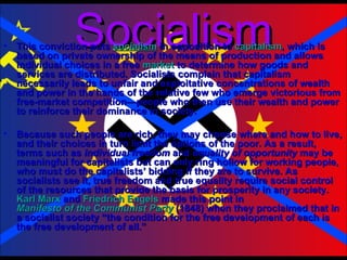 Socialism This conviction puts  socialism  in opposition to  capitalism , which is based on private ownership of the means of production and allows individual choices in a free  market  to determine how goods and services are distributed. Socialists complain that capitalism necessarily leads to unfair and exploitative concentrations of wealth and power in the hands of the relative few who emerge victorious from free-market competition—people who then use their wealth and power to reinforce their dominance in society.  Because such people are rich, they may choose where and how to live, and their choices in turn limit the options of the poor. As a result, terms such as  individual freedom  and  equality of opportunity  may be meaningful for capitalists but can only ring hollow for working people, who must do the capitalists’ bidding if they are to survive. As socialists see it, true freedom and true equality require social control of the resources that provide the basis for prosperity in any society.  Karl Marx  and  Friedrich Engels  made this point in  Manifesto of the Communist Party  (1848) when they proclaimed that in a socialist society “the condition for the free development of each is the free development of all.” 