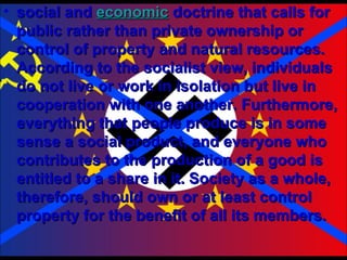 social and  economic  doctrine that calls for public rather than private ownership or control of property and natural resources. According to the socialist view, individuals do not live or work in isolation but live in cooperation with one another. Furthermore, everything that people produce is in some sense a social product, and everyone who contributes to the production of a good is entitled to a share in it. Society as a whole, therefore, should own or at least control property for the benefit of all its members. 