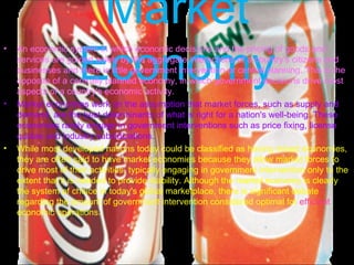 Market Economy An economic system in which economic decisions and the pricing of goods and services are guided solely by the aggregate interactions of a country's citizens and businesses and there is little government intervention or central planning. This is the opposite of a centrally planned economy, in which government decisions drive most aspects of a country's economic activity.  Market economies work on the assumption that market forces, such as supply and demand, are the best determinants of what is right for a nation's well-being. These economies rarely engage in government interventions such as price fixing, license quotas and industry subsidizations. While most developed nations today could be classified as having mixed economies, they are often said to have market economies because they allow market forces to drive most of their activities, typically engaging in government intervention only to the extent that it is needed to provide stability. Although the market economy is clearly the system of choice in today's global marketplace, there is significant debate regarding the amount of government intervention considered optimal for  efficient  economic operations. 
