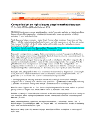 Companies bet on rights issues despite market slowdown
27 Oct, 2008, 1203 hrs IST,Reeba Zachariah, TNN

MUMBAI: Poor investor response notwithstanding, a host of companies are lining up rights issues. From
January till date, 21 companies have raised capital through rights issues, and according to industry
estimates, 12 more are in the pipeline.

While Tata group’s three companies - Indian Hotels Company, Tata Investment Corporation and Tata
Motors - failed to excite institutional and retail investors and left it to promoters to bail them out, another
Tata company Tayo Rolls will shortly hit the market with its rights issue. So what makes companies
increasingly opt for rights issue?
Says Nexgen Capital’s equity head Jagannadham Thunuguntla, ‘‘Companies that are stuck in the midst
of expansion and are in great need of funds, don’t have too many options.

In a market where pessimism is gripping the investor sentiment, companies’ managements feel that it is
better to tap existing investors to raise funds rather than look at new investors via various instruments like
initial public offers, private placement and so on).’’
In a volatile market other equity fund raising options such as initial public offer, follow-on public offer or
qualified institutional placement have seen a drop this year as compared to the previous year. With the
global financial crisis making investors increasingly cautious towards these equity products , for
companies, the last resort seems to be a rights issue . A rights issue is offered to a company’s existing
shareholders to purchase additional shares at a discounted price and if rejected, it can be transferred.

In a rights offer, a large portion of the issue is supported or underwritten by the promoter. Also in a rights
issue , there are no conditions to be met in terms of subscription levels as compared to an IPO. For a
public offer to be successful, it has to receive a minimum subscription of 90%.

‘‘ This helps promoters who chip in the extra amount and accordingly increase their holding in
companies. Plus, it is exempt from Sebi’s takeover guidelines,’’ says Mehul Savla of RippleWave Equity.
A promoter can raise their holding either through a preferential offer or a creeping route.

However, this is capped at 5% in a year. Also as compared to preferential allotment , there is no specified
pricing formula for a rights issue, which works in favour of promoters, Savla added.

India Inc, according to Thomson Reuters, has raised $6,854 million through rights issues from January till
date in this year, which is marginally more than the total amount of $6,506 million raised through IPO,
FPO and QIP deals.

Other companies planning rights issues are Jaiprakash Associates ($365 million), Suzlon , Dish TV,
Federal Mogul Goetze and Gujarat NRE Coke. Gujarat NRE Coke, similar to Tata Motors, is considering
rights issue with differential voting rights.

Differential voting rights carry lower voting right with higher dividend as compared to vanilla-type of
rights issue.
 