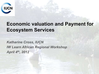 INTERNATIONAL UNION FOR CONSERVATION OF NATURE
Economic valuation and Payment for
Ecosystem Services
Katharine Cross, IUCN
IW Learn African Regional Workshop
April 4th, 2012
 