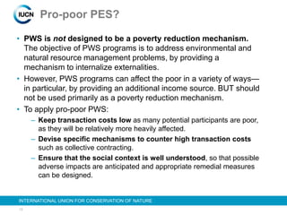 13
INTERNATIONAL UNION FOR CONSERVATION OF NATURE
Pro-poor PES?
• PWS is not designed to be a poverty reduction mechanism.
The objective of PWS programs is to address environmental and
natural resource management problems, by providing a
mechanism to internalize externalities.
• However, PWS programs can affect the poor in a variety of ways—
in particular, by providing an additional income source. BUT should
not be used primarily as a poverty reduction mechanism.
• To apply pro-poor PWS:
– Keep transaction costs low as many potential participants are poor,
as they will be relatively more heavily affected.
– Devise specific mechanisms to counter high transaction costs
such as collective contracting.
– Ensure that the social context is well understood, so that possible
adverse impacts are anticipated and appropriate remedial measures
can be designed.
 