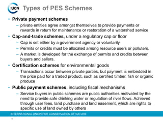 14
INTERNATIONAL UNION FOR CONSERVATION OF NATURE
Types of PES Schemes
• Private payment schemes
– private entities agree amongst themselves to provide payments or
rewards in return for maintenance or restoration of a watershed service
• Cap-and-trade schemes, under a regulatory cap or floor
– Cap is set either by a government agency or voluntarily.
– Permits or credits must be allocated among resource users or polluters.
– A market is developed for the exchange of permits and credits between
buyers and sellers.
• Certification schemes for environmental goods
– Transactions occur between private parties, but payment is embedded in
the price paid for a traded product, such as certified timber, fish or organic
produce
• Public payment schemes, including fiscal mechanisms
– Service buyers in public schemes are public authorities motivated by the
need to provide safe drinking water or regulation of river flows. Achieved
through user fees, land purchase and land easement, which are rights to
specific use of land owned by others
 