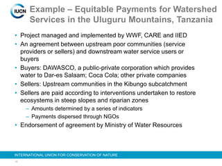 16
INTERNATIONAL UNION FOR CONSERVATION OF NATURE
Example – Equitable Payments for Watershed
Services in the Uluguru Mountains, Tanzania
• Project managed and implemented by WWF, CARE and IIED
• An agreement between upstream poor communities (service
providers or sellers) and downstream water service users or
buyers
• Buyers: DAWASCO, a public-private corporation which provides
water to Dar-es Salaam; Coca Cola; other private companies
• Sellers: Upstream communities in the Kibungo subcatchment
• Sellers are paid according to interventions undertaken to restore
ecosystems in steep slopes and riparian zones
– Amounts determined by a series of indicators
– Payments dispersed through NGOs
• Endorsement of agreement by Ministry of Water Resources
 