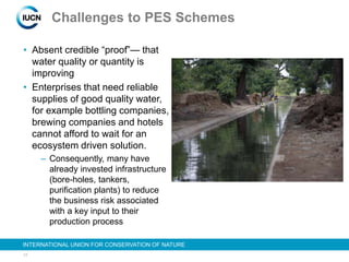 17
INTERNATIONAL UNION FOR CONSERVATION OF NATURE
Challenges to PES Schemes
• Absent credible “proof”— that
water quality or quantity is
improving
• Enterprises that need reliable
supplies of good quality water,
for example bottling companies,
brewing companies and hotels
cannot afford to wait for an
ecosystem driven solution.
– Consequently, many have
already invested infrastructure
(bore-holes, tankers,
purification plants) to reduce
the business risk associated
with a key input to their
production process
 